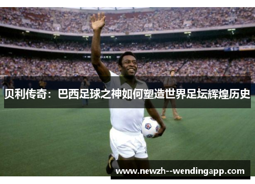 贝利传奇:巴西足球之神如何塑造世界足坛辉煌历史 贝利传奇:巴西足球之神如何塑造世界足坛辉煌历史