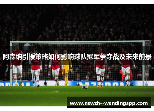 阿森纳引援策略如何影响球队冠军争夺战及未来前景 阿森纳引援策略如何影响球队冠军争夺战及未来前景