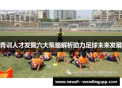 青训人才发掘六大策略解析助力足球未来发展 青训人才发掘六大策略解析助力足球未来发展