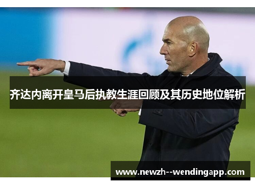 齐达内离开皇马后执教生涯回顾及其历史地位解析 齐达内离开皇马后执教生涯回顾及其历史地位解析