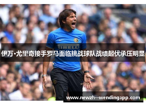 伊万·尤里奇接手罗马面临挑战球队战绩起伏承压明显 伊万·尤里奇接手罗马面临挑战球队战绩起伏承压明显