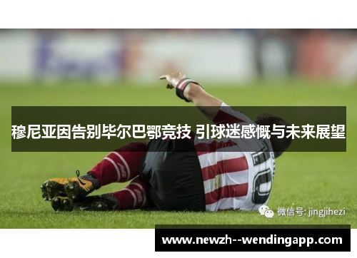 穆尼亚因告别毕尔巴鄂竞技 引球迷感慨与未来展望 穆尼亚因告别毕尔巴鄂竞技 引球迷感慨与未来展望