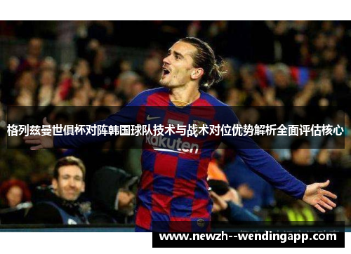 格列兹曼世俱杯对阵韩国球队技术与战术对位优势解析全面评估核心