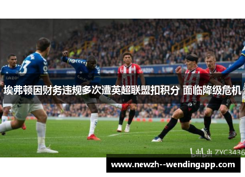 埃弗顿因财务违规多次遭英超联盟扣积分 面临降级危机